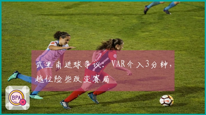 武里南进球争议：VAR介入3分钟，越位险些改变赛局