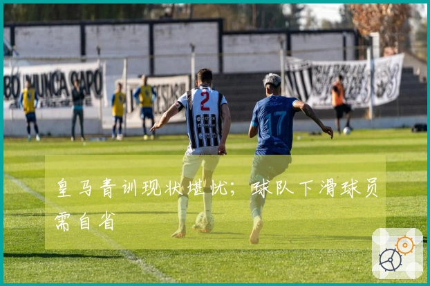 皇马青训现状堪忧；球队下滑球员需自省