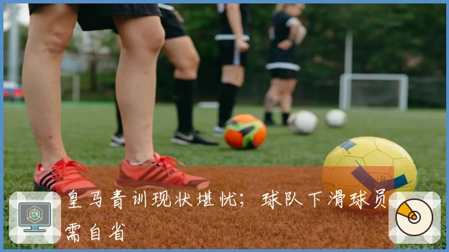 皇马青训现状堪忧；球队下滑球员需自省