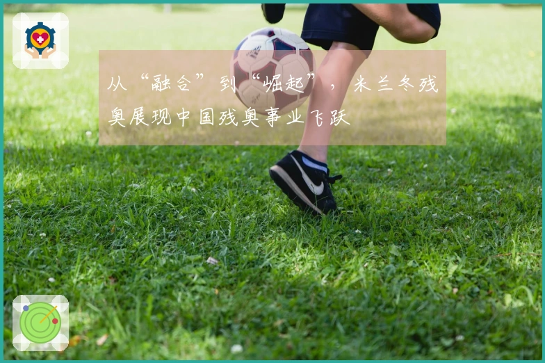 从“融合”到“崛起”，米兰冬残奥展现中国残奥事业飞跃