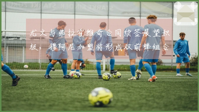 尤文与弗拉霍维奇合同续签展望积极，穆阿尼加盟将形成双前锋组合