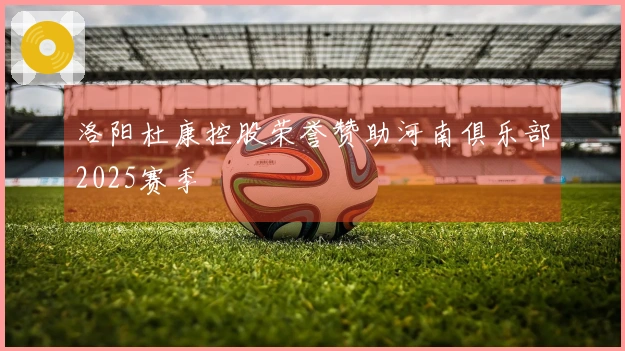 洛阳杜康控股荣誉赞助河南俱乐部2025赛季