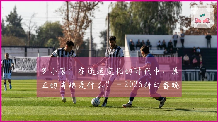 罗小茗：在迅速变化的时代中，真正的奔跑是什么？ - 2026科幻春晚评论