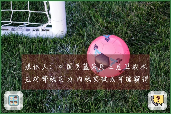 媒体人：中国男篮采用三后卫战术应对锋线乏力 内线突破或可缓解得分困境