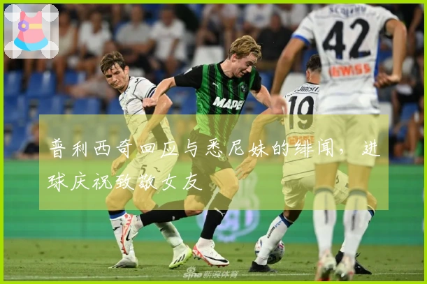 普利西奇回应与悉尼妹的绯闻，进球庆祝致敬女友