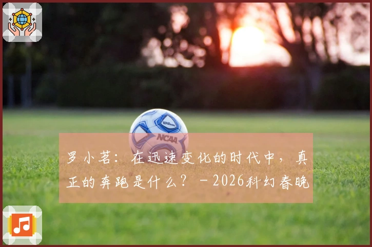 罗小茗：在迅速变化的时代中，真正的奔跑是什么？ - 2026科幻春晚评论