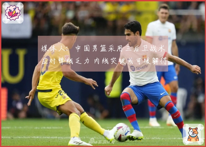 媒体人：中国男篮采用三后卫战术应对锋线乏力 内线突破或可缓解得分困境