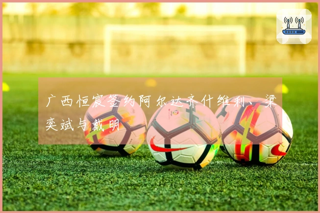 广西恒宸签约阿尔达齐什维利、梁奕斌与戴明