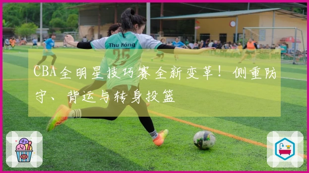 CBA全明星技巧赛全新变革！侧重防守、背运与转身投篮