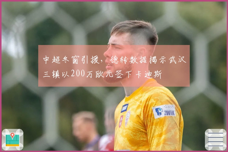 中超冬窗引援,德转数据揭示武汉三镇以200万欧元签下卡迪斯