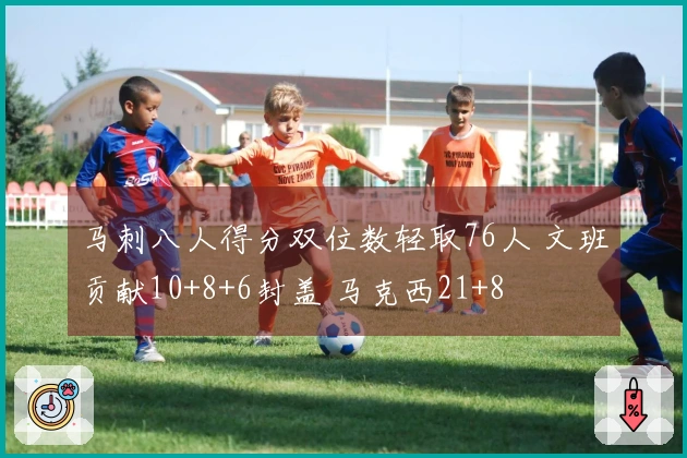 马刺八人得分双位数轻取76人 文班贡献10+8+6封盖 马克西21+8