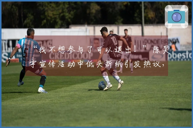 “我不想参与了可以退出！”陈昊宇宣传活动中低头折纸引发热议，评论区陷入混乱